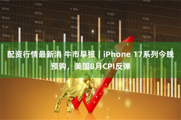 配资行情最新消 牛市早报｜iPhone 17系列今晚预购，美国8月CPI反弹