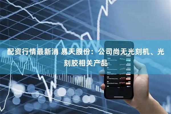 配资行情最新消 易天股份：公司尚无光刻机、光刻胶相关产品