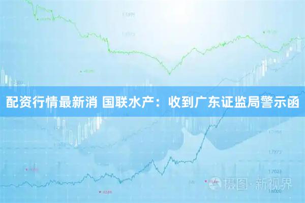 配资行情最新消 国联水产：收到广东证监局警示函
