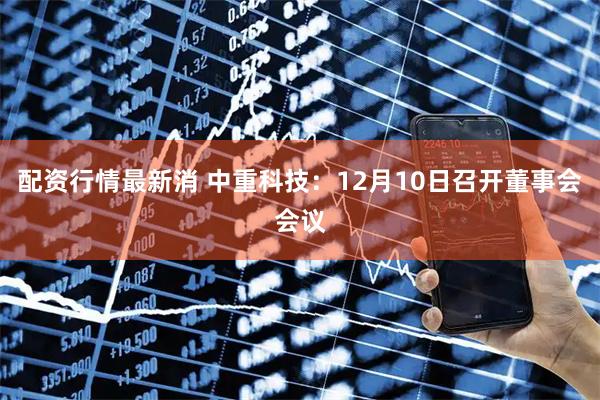 配资行情最新消 中重科技：12月10日召开董事会会议