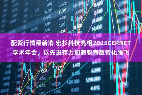 配资行情最新消 宏杉科技亮相2025CERNET学术年会，以先进存力加速教育数智化腾飞