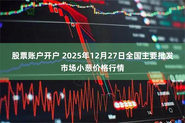 股票账户开户 2025年12月27日全国主要批发市场小葱价格行情