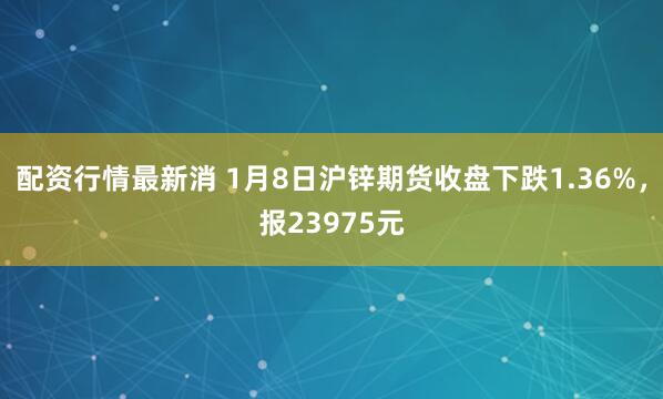 配资行情最新消 1月8日沪锌期货收盘下跌1.36%，报23975元