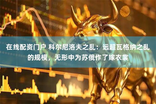 在线配资门户 科尔尼洛夫之乱：远超瓦格纳之乱的规模，无形中为苏俄作了嫁衣裳