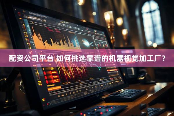 配资公司平台 如何挑选靠谱的机器视觉加工厂？